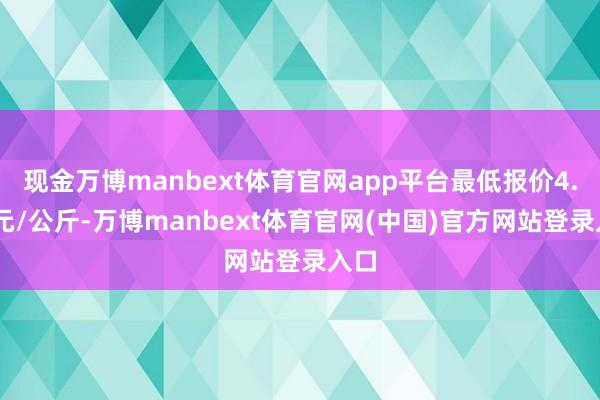 现金万博manbext体育官网app平台最低报价4.00元/公斤-万博manbext体育官网(中国)官方网站登录入口