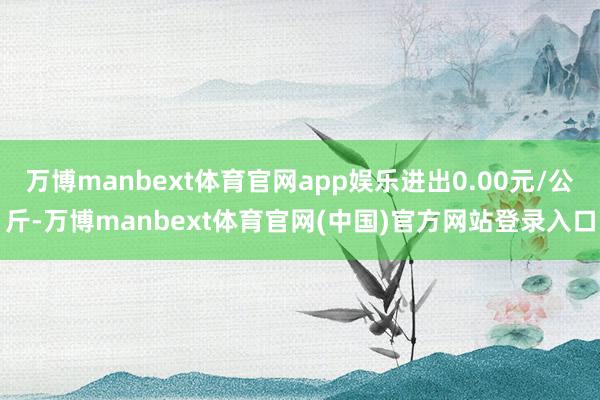 万博manbext体育官网app娱乐进出0.00元/公斤-万博manbext体育官网(中国)官方网站登录入口