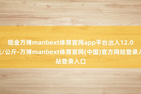 现金万博manbext体育官网app平台出入12.00元/公斤-万博manbext体育官网(中国)官方网站登录入口