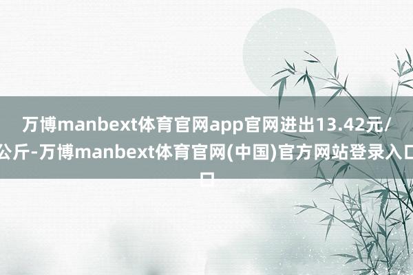 万博manbext体育官网app官网进出13.42元/公斤-万博manbext体育官网(中国)官方网站登录入口