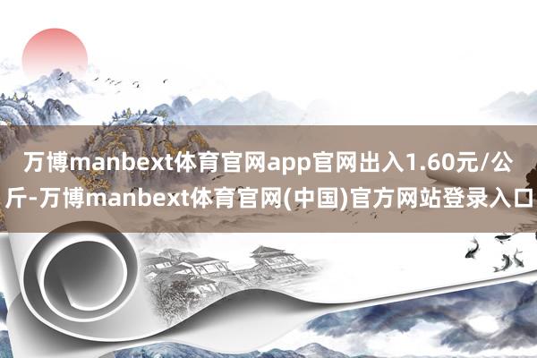 万博manbext体育官网app官网出入1.60元/公斤-万博manbext体育官网(中国)官方网站登录入口