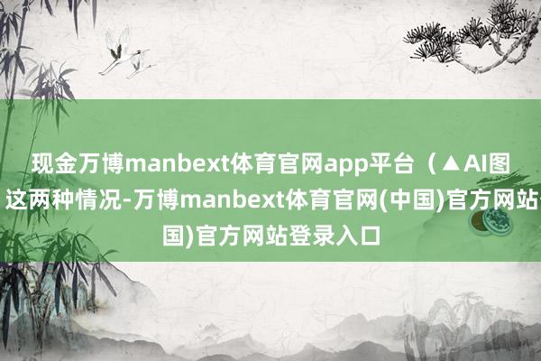 现金万博manbext体育官网app平台（▲AI图片）一、这两种情况-万博manbext体育官网(中国)官方网站登录入口