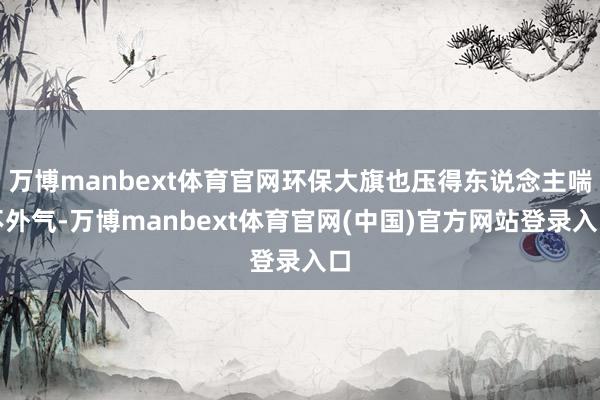 万博manbext体育官网环保大旗也压得东说念主喘不外气-万博manbext体育官网(中国)官方网站登录入口