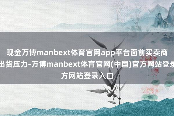 现金万博manbext体育官网app平台面前买卖商濒临出货压力-万博manbext体育官网(中国)官方网站登录入口
