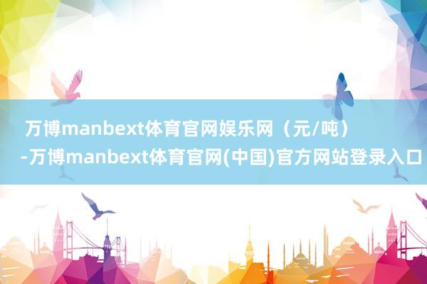 万博manbext体育官网娱乐网（元/吨）            -万博manbext体育官网(中国)官方网站登录入口