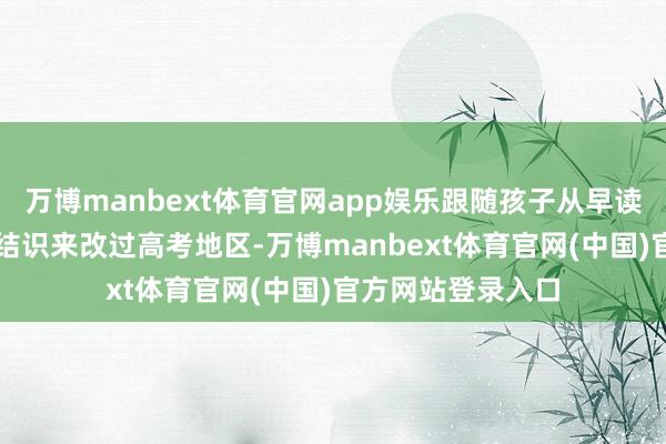 万博manbext体育官网app娱乐跟随孩子从早读到晚辅；50%的结识来改过高考地区-万博manbext体育官网(中国)官方网站登录入口