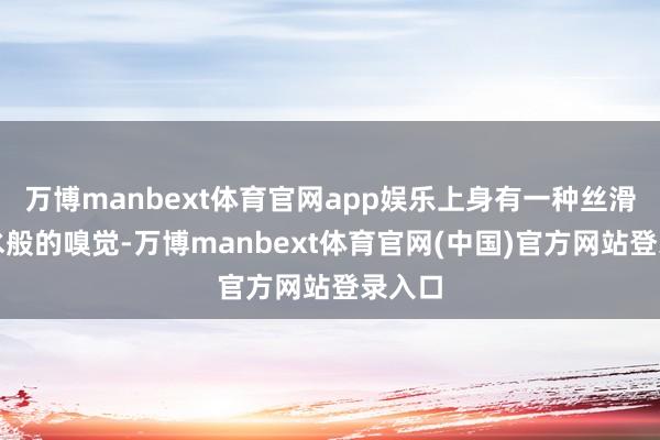 万博manbext体育官网app娱乐上身有一种丝滑如活水般的嗅觉-万博manbext体育官网(中国)官方网站登录入口