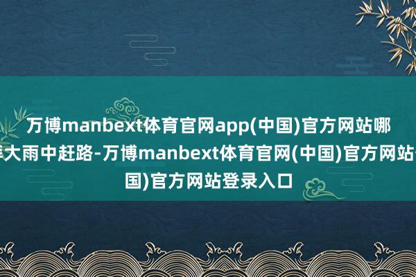 万博manbext体育官网app(中国)官方网站哪怕在澎湃大雨中赶路-万博manbext体育官网(中国)官方网站登录入口