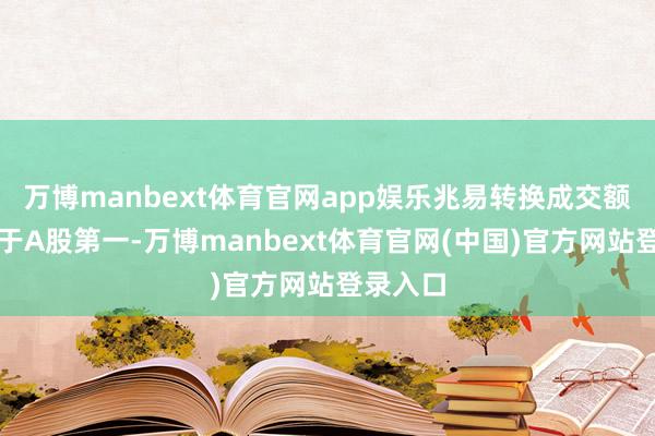 万博manbext体育官网app娱乐兆易转换成交额一度居于A股第一-万博manbext体育官网(中国)官方网站登录入口
