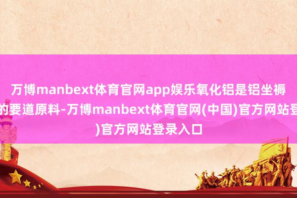 万博manbext体育官网app娱乐氧化铝是铝坐褥经由中的要道原料-万博manbext体育官网(中国)官方网站登录入口