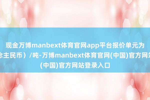 现金万博manbext体育官网app平台报价单元为元（东说念主民币）/吨-万博manbext体育官网(中国)官方网站登录入口