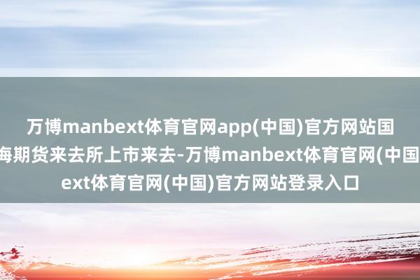 万博manbext体育官网app(中国)官方网站国内螺纹钢期货在上海期货来去所上市来去-万博manbext体育官网(中国)官方网站登录入口