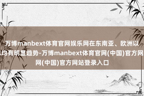 万博manbext体育官网娱乐网在东南亚、欧洲以及南好意思均有明显趋势-万博manbext体育官网(中国)官方网站登录入口