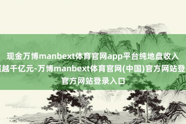 现金万博manbext体育官网app平台纯地盘收入就可超越千亿元-万博manbext体育官网(中国)官方网站登录入口