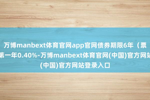 万博manbext体育官网app官网债券期限6年（票面利率：第一年0.40%-万博manbext体育官网(中国)官方网站登录入口