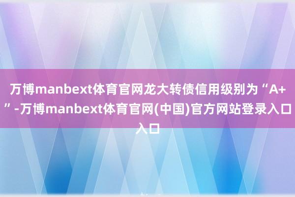 万博manbext体育官网龙大转债信用级别为“A+”-万博manbext体育官网(中国)官方网站登录入口