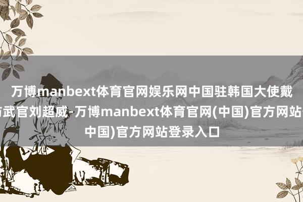 万博manbext体育官网娱乐网中国驻韩国大使戴兵、国防武官刘超威-万博manbext体育官网(中国)官方网站登录入口