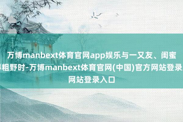 万博manbext体育官网app娱乐与一又友、闺蜜聊得粗野时-万博manbext体育官网(中国)官方网站登录入口