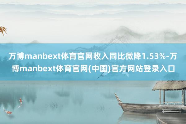 万博manbext体育官网收入同比微降1.53%-万博manbext体育官网(中国)官方网站登录入口
