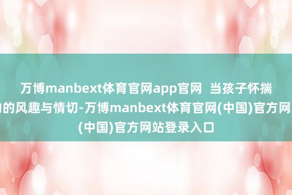 万博manbext体育官网app官网 当孩子怀揣着对新事物的风趣与情切-万博manbext体育官网(中国)官方网站登录入口
