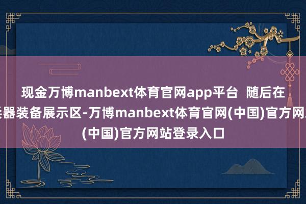 现金万博manbext体育官网app平台  随后在坦克车、兵器装备展示区-万博manbext体育官网(中国)官方网站登录入口