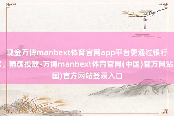 现金万博manbext体育官网app平台更通过银行简化过程、精确投放-万博manbext体育官网(中国)官方网站登录入口