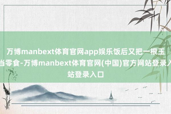 万博manbext体育官网app娱乐饭后又把一根玉米当零食-万博manbext体育官网(中国)官方网站登录入口