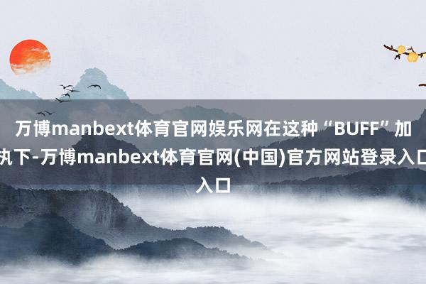万博manbext体育官网娱乐网在这种“BUFF”加执下-万博manbext体育官网(中国)官方网站登录入口