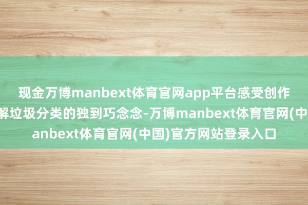 现金万博manbext体育官网app平台感受创作家以艺术视角清楚注解垃圾分类的独到巧念念-万博manbext体育官网(中国)官方网站登录入口