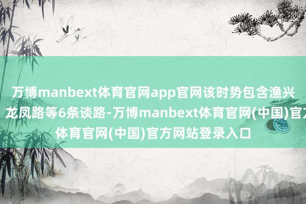 万博manbext体育官网app官网该时势包含渔兴路、龙洞北路、龙凤路等6条谈路-万博manbext体育官网(中国)官方网站登录入口