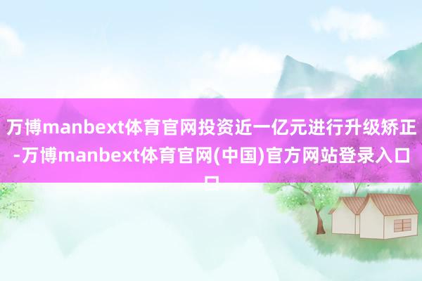 万博manbext体育官网投资近一亿元进行升级矫正-万博manbext体育官网(中国)官方网站登录入口