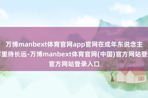 万博manbext体育官网app官网在成年东说念主的寰宇里待长远-万博manbext体育官网(中国)官方网站登录入口