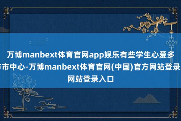 万博manbext体育官网app娱乐有些学生心爱多数市市中心-万博manbext体育官网(中国)官方网站登录入口