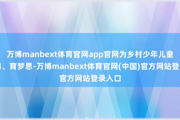 万博manbext体育官网app官网为乡村少年儿童耕心田、育梦思-万博manbext体育官网(中国)官方网站登录入口