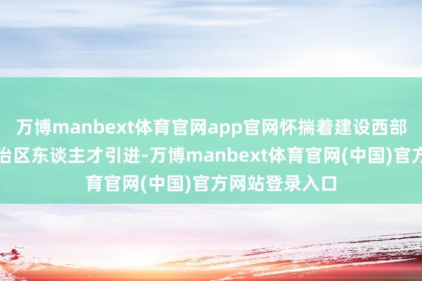 万博manbext体育官网app官网怀揣着建设西部的理念念被自治区东谈主才引进-万博manbext体育官网(中国)官方网站登录入口