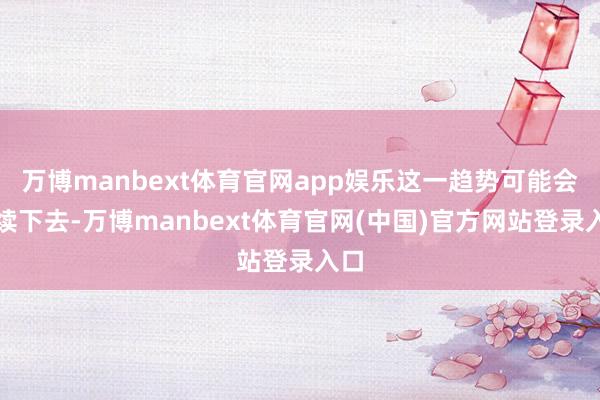 万博manbext体育官网app娱乐这一趋势可能会执续下去-万博manbext体育官网(中国)官方网站登录入口
