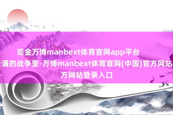 现金万博manbext体育官网app平台        在风靡云涌的战争里-万博manbext体育官网(中国)官方网站登录入口