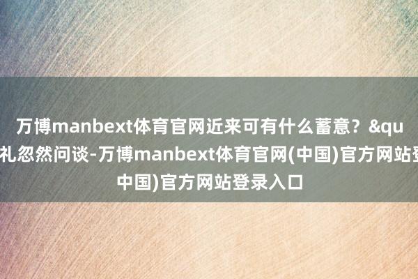 万博manbext体育官网近来可有什么蓄意？"王守礼忽然问谈-万博manbext体育官网(中国)官方网站登录入口