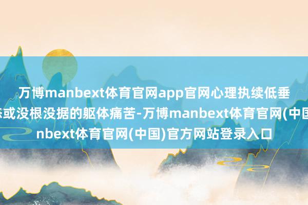 万博manbext体育官网app官网心理执续低垂、行径显然偏离常态或没根没据的躯体痛苦-万博manbext体育官网(中国)官方网站登录入口