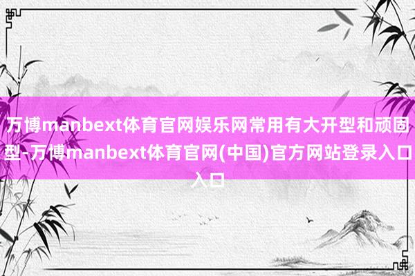 万博manbext体育官网娱乐网常用有大开型和顽固型-万博manbext体育官网(中国)官方网站登录入口