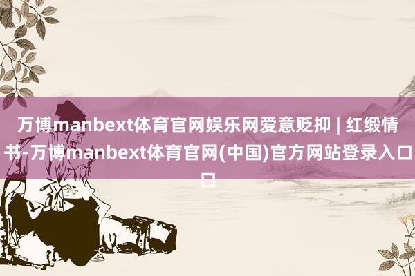 万博manbext体育官网娱乐网爱意贬抑 | 红缎情书-万博manbext体育官网(中国)官方网站登录入口