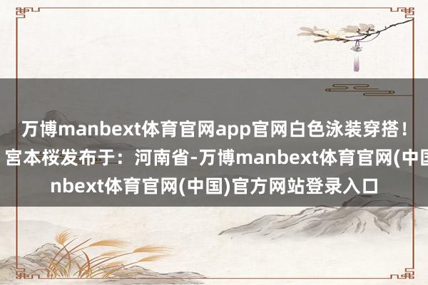 万博manbext体育官网app官网白色泳装穿搭！伸开剩余37%出镜：宮本桜发布于：河南省-万博manbext体育官网(中国)官方网站登录入口