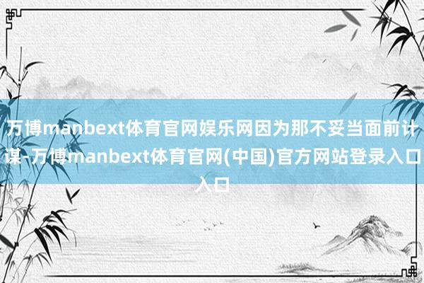 万博manbext体育官网娱乐网因为那不妥当面前计谋-万博manbext体育官网(中国)官方网站登录入口