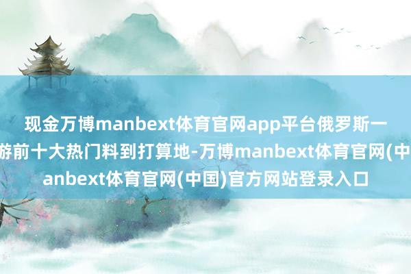 现金万博manbext体育官网app平台俄罗斯一直位居国东谈主出境游前十大热门料到打算地-万博manbext体育官网(中国)官方网站登录入口
