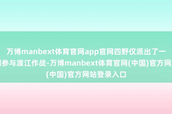 万博manbext体育官网app官网四野仅派出了一个先遣兵团参与渡江作战-万博manbext体育官网(中国)官方网站登录入口
