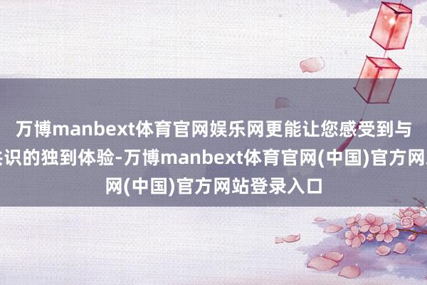万博manbext体育官网娱乐网更能让您感受到与英杰精神共识的独到体验-万博manbext体育官网(中国)官方网站登录入口