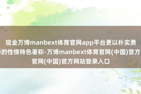 现金万博manbext体育官网app平台更以朴实勇敢、绳锯木断的性情特色著称-万博manbext体育官网(中国)官方网站登录入口