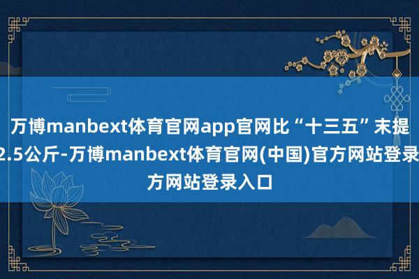 万博manbext体育官网app官网比“十三五”末提高12.5公斤-万博manbext体育官网(中国)官方网站登录入口