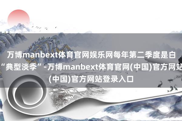 万博manbext体育官网娱乐网每年第二季度是白酒企业的“典型淡季”-万博manbext体育官网(中国)官方网站登录入口