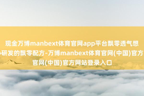 现金万博manbext体育官网app平台飘零透气想象：经过全心研发的飘零配方-万博manbext体育官网(中国)官方网站登录入口